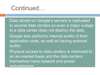 Continued…
 Data stored on Google’s servers is replicated
to several data centers so even a major outage
to a data center does not destroy the data.
 Google also performs internal audits of their
application code, as well as having external
audits.
 Physical access to data centers is restricted to
an as-needed basis and the data centers
themselves have network and power
redundancies.
 