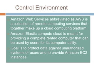 Control Environment
 Amazon Web Services abbreviated as AWS is
a collection of remote computing services that
together make up a cloud computing platform.
 Amazon Elastic compute cloud is meant for
providing a complete rented computer that can
be used by users for its computer utility.
 Goal is to protect data against unauthorized
systems or users and to provide Amazon EC2
instances
 