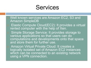 Services
 Well known services are Amazon EC2, S3 and
Amazon SimpleDB
 Elastic Compute Cloud(EC2): It provides a virtual
rented computer with the help of Xen.
 Simple Storage Service: It provides storage to
various applications so that users can do
computations and developments onto that space
and store them for further use.
 Amazon Virtual Private Cloud: It creates a
logically isolated set of Amazon EC2 instances
which can be connected to an existing network
using a VPN connection.
 