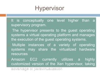 Hypervisor
 It is conceptually one level higher than a
supervisory program.
 The hypervisor presents to the guest operating
systems a virtual operating platform and manages
the execution of the guest operating systems.
 Multiple instances of a variety of operating
systems may share the virtualized hardware
resources
 Amazon EC2 currently utilizes a highly
customized version of the Xen hypervisor, taking
advantage of paravirtualization
 