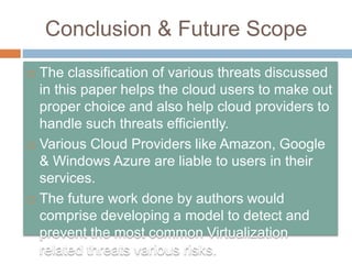 Conclusion & Future Scope
 The classification of various threats discussed
in this paper helps the cloud users to make out
proper choice and also help cloud providers to
handle such threats efficiently.
 Various Cloud Providers like Amazon, Google
& Windows Azure are liable to users in their
services.
 The future work done by authors would
comprise developing a model to detect and
prevent the most common Virtualization
related threats various risks.
 