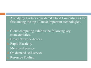  A study by Gartner considered Cloud Computing as the
first among the top 10 most important technologies.
 Cloud computing exhibits the following key
characteristics.
a. Broad Network Access
b. Rapid Elasticity
c. Measured Service
d. On demand self service
e. Resource Pooling
 