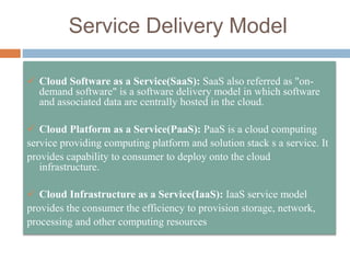 Service Delivery Model
 Cloud Software as a Service(SaaS): SaaS also referred as "on-
demand software" is a software delivery model in which software
and associated data are centrally hosted in the cloud.
 Cloud Platform as a Service(PaaS): PaaS is a cloud computing
service providing computing platform and solution stack s a service. It
provides capability to consumer to deploy onto the cloud
infrastructure.
 Cloud Infrastructure as a Service(IaaS): IaaS service model
provides the consumer the efficiency to provision storage, network,
processing and other computing resources
 