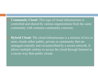  Community Cloud: This type of cloud infrastructure is
controlled and shared by various organizations from the same
community with common community concerns.
 Hybrid Cloud: The cloud infrastructure is a mixture of two or
more clouds either public, private or community that are
managed centrally and circumscribed by a secure network. It
allows multiple entities to access the cloud through Internet in
a secure way than public clouds.
 