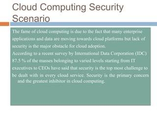 Cloud Computing Security
Scenario
The fame of cloud computing is due to the fact that many enterprise
applications and data are moving towards cloud platforms but lack of
security is the major obstacle for cloud adoption.
According to a recent survey by International Data Corporation (IDC)
87.5 % of the masses belonging to varied levels starting from IT
executives to CEOs have said that security is the top most challenge to
be dealt with in every cloud service. Security is the primary concern
and the greatest inhibitor in cloud computing.
 