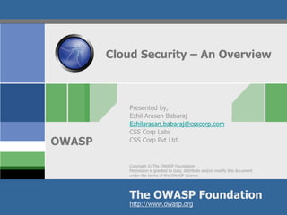 Copyright © The OWASP Foundation
Permission is granted to copy, distribute and/or modify this document
under the terms of the OWASP License.
The OWASP Foundation
OWASP
http://www.owasp.org
Cloud Security – An Overview
Presented by,
Ezhil Arasan Babaraj
Ezhilarasan.babaraj@csscorp.com
CSS Corp Labs
CSS Corp Pvt Ltd.
 