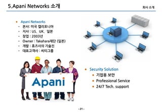 5.Apani Networks 소개                                                  회사 소개



       Apani Networks
   –    본사: 미국 캘리포니아
   –    지사 : US、UK、일본
   –    창업 : 2003년
   –    Owner : Takahara재단 (일본)
   –    개발 : 휴즈사의 기술진
   –    대표고객사 : 씨티그룹




                                           Security Solution
                                              기업용 보안
                                              Professional Service
                                              24/7 Tech. support




                                  - 21 -
 