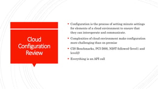Cloud
Configuration
Review
 Configuration is the process of setting minute settings
for elements of a cloud environment to ensure that
they can interoperate and communicate.
 Complexities of cloud environment make configuration
more challenging than on premise
 CIS Benchmarks, PCI DSS, NIST followed (level1 and
level2)
 Everything is an API call
 