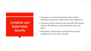 Containerand
Kubernetes
Security
 Containers are closed environment that contain
individual components which will run the application
 Containers share resources with each other like shared
volumes, IP addresses and communicate with each
other
 Kubernetes “orchestrates” containers but requires
configurations to be done manually
 