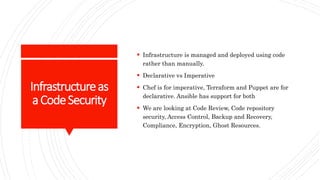Infrastructureas
aCodeSecurity
 Infrastructure is managed and deployed using code
rather than manually.
 Declarative vs Imperative
 Chef is for imperative, Terraform and Puppet are for
declarative. Ansible has support for both
 We are looking at Code Review, Code repository
security, Access Control, Backup and Recovery,
Compliance, Encryption, Ghost Resources.
 
