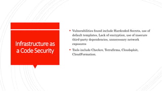 Infrastructureas
aCodeSecurity
 Vulnerabilities found include Hardcoded Secrets, use of
default templates, Lack of encryption, use of insecure
third-party dependencies, unnecessary network
exposures
 Tools include Checkov, Terrafirma, Cloudsploit,
CloudFormation.
 