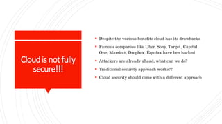 Cloudisnotfully
secure!!!
 Despite the various benefits cloud has its drawbacks
 Famous companies like Uber, Sony, Target, Capital
One, Marriott, Dropbox, Equifax have ben hacked
 Attackers are already ahead, what can we do?
 Traditional security approach works??
 Cloud security should come with a different approach
 