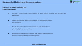 Documenting Findings and Recommendations
Steps to Document Findings and
Recommendations
●
●
●
●
Compile a comprehensive report detailing all audit ﬁndings, including both strengths and
weaknesses.
Categorize ﬁndings by severity and impact on the organization's overall
security posture.
Provide clear, actionable recommendations for each identiﬁed issue,
prioritizing high-risk vulnerabilities.
Ensure the documentation is accessible to all relevant stakeholders, with
executive summaries for high-level management.
www.digitdefence.com
 