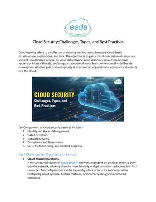 Cloud Security: Challenges, Types, and Best Practises
Cloud security refers to a collection of security methods used to secure cloud-based
infrastructure, applications, and data. The objective is to gain control over data and resources,
prevent unauthorized access, preserve data privacy, avoid malicious assaults by external
hackers or internal threats, and safeguard cloud workloads from unintentional or deliberate
interruption. Another goal of cloud security is to extend an organization's compliance standards
into the cloud.
Key Components of cloud security services include:-
1. Identity and Access Management.
2. Data Encryption.
3. Network Security.
4. Compliance and Governance.
5. Security, Monitoring, and Incident Response.
Top 4 Challenges for Cloud Security Services
 Cloud Misconfigurations:-
A misconfigured system or cloud security network might give an attacker an entry point
into the network, allowing them to move laterally and get unauthorized access to critical
resources. Misconfigurations can be caused by a lack of security awareness while
configuring cloud systems, human mistakes, or incorrectly designed automated
templates.
 