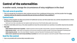 Control of the externalities
In another words, manage the circumstances of noisy neighbours in the cloud
The sub-area in practise
• This is to manage the circumstances when customer procures from a multitenant infrastructure, and that provider then has other
customers who use the capacity so excessily that your services are affected (”noisy neighbour”)

Control tools
• Obvious control would be not allow procurement of multitenant services, but that would raise cost, and the cloud phenomen is driven
by efficiency of multitenant model
−

Watch your trust chain: externality event risk might be inside SaaS services if the ISV itself utilizes public cloud services

• Should an externality event occur, the action would be to move the services back to on-premise or to another cloud service provider
• You need
−

Define minimum cloud services in quantity‟ it might be practical to have two public cloud providers, and ensure transportability between them

−

Define decision criteria - under which cicrcumstances are the services transferred to another provider? Performance degradation? Something else?

−

Define migration priority - how is the actual fallback / migration carried out? By whom? Prioritized by what? Or laissez-faire?

−

Define reserve capacity if you want to keep something on-premises How much excess capacity is reserved for possible ”fallback from the clouds”

Goal for the control
• Users are provided with commercially reasonable service
10

 