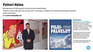 Petteri Heino
Sales Specialist for ESS Enterprise Security Services Finland & Baltics
18 years in various sales jobs, last 6,5 years at HP , previously i.e. at Digital, Cisco Systems and Computer Associates
Author of 4 IT books

Email petteri.heino@hp.com
My fourth book:
Pilvipalvelut – cloud computing
While the phenomen was in 2010 still
in its infancy I wrote for publisher
Talentum a book on it. I have also been
a presenter in their seminars on ”cloud
for lawyers”. The book is widely
available in Finnish public libraries.
Everybody knows much more about
cloud nowadays, but I am still not
overly embarrased of the content.
Maybe some more punch into the
security and privacy chapters...
I am silently working with baby steps
on my next book, codename ”9X”.

12

 