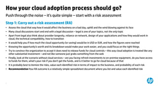 How your cloud adoption process should go?
Push through the noise ‟ it’s quite simple ‟ start with a risk assessment
Step 1: Carry out a risk assessment (RA)
• Assess the cloud that way how it would affect the business on a bad day, uphill and the wind blowing against its face
• Many cloud discussions start and end with a legal discussion ‟ legal is one of your topics, not the only topic
• Apart from legal also think about provider longevity, reliance on network, design of your applications and how they would work in
cloud, the technical compatibility, how to transition
• It would help you if how much the cloud opportunity (or saving) would be in USD or EUR, and how the figures were reached

• Knowing the opportunity’s worth and its breakdown would make your work easier, and you could focus on the right things
• Try to convince the organization to accept it does need to release funds for cloud controls ‟ this way cloud adoption is treated like any
other substantial investment ‟ and not like someone just grabs something from the web
• Finally, look at the scenario without cloud services ‟ are you facing refresh investments to on-premise equipment, do you have access
to funds for them, what’s your risk if you don’t get the funds, and is it better to go for cloud because of that

• It is probably best to itemize the risks, value each identified risk in terms of impact to the business, and probability of each risk
• Recommendation Your RA outcome is a relatively simple spreadsheet document where you list and value each identified risk

3

 