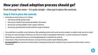 How your cloud adoption process should go?
Push through the noise ‟ it’s quite simple ‟ then put in place the controls
Step 2: Put in place the controls
• Generally you need to focus on 4 x things
1.

How do you handle business data

2.

How do you handle PII personally identifiable information

3.

How do you actively prohibit certain usage or behavior

4.

How do you passively (afterwards) audit the usage or behavior

• You would have to prohibit certain behaviour (like uploading content with social security numbers or evident trade secrets to cloud)
• On many use cases and types of data you can rely on an audit or investigation afterwards , no active measures are required
• Admit that you would need some new technology/equipment to facilitate the controls

• I have drawn a flow chart how the decisions on cloud controls could be made (following slide)
• Recommendation Your document should include a topology drawing of the endstate of your environment (first make it work in
PowerPoint)

4

 