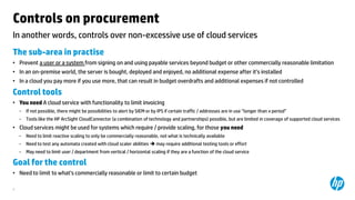 Controls on procurement
In another words, controls over non-excessive use of cloud services
The sub-area in practise
• Prevent a user or a system from signing on and using payable services beyond budget or other commercially reasonable limitation
• In an on-premise world, the server is bought, deployed and enjoyed, no additional expense after it’s installed
• In a cloud you pay more if you use more, that can result in budget overdrafts and additional expenses if not controlled

Control tools
• You need A cloud service with functionality to limit invoicing
−

If not possible, there might be possibilities to alert by SIEM or by IPS if certain traffic / addresses are in use ”longer than x period”

−

Tools like the HP ArcSight CloudConnector (a combination of technology and partnerships) possible, but are limited in coverage of supported cloud services

• Cloud services might be used for systems which require / provide scaling, for those you need
−

Need to limit reactive scaling to only be commercially reasonable, not what is technically available

−

Need to test any automata created with cloud scaler abilities  may require additional testing tools or effort

−

May need to limit user / department from vertical / horizontal scaling if they are a function of the cloud service

Goal for the control
• Need to limit to what’s commercially reasonable or limit to certain budget
8

 