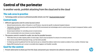Control of the perimeter
In another words, prohibit attacking from the cloud and to the cloud
The sub-area in practise
• Technology and/or services to withstand possible attacks over the ”cloud perimeter border”

Control tools
• Different approaches exist for active (access) control
−

Network based protection, either in firewall or in an IPS device, may also be specific to advanced targeted malware

−

Tokenization, has been primarily used in securing the PCI DSS environments but technologies exist to control access to cloud in transparent fashion, useful
in hybrid arrangements

−

Session based methods, for controlling access to cloud services

−

2FA is recommended to be more immune to service hijacking

• The passive control is needed for audits, but also for possible forensics
−

Think about how you make ongoing audits on cloud usage, cloud is way too dynamic for annual or bi-annnual controls

−

Some services allow RESTful download of logs, use that where possible

−

It is likely log cannot be gathered from the cloud service per se, instead the evidence needs to be created as evidence from a number of devices’ logs

−

Deploy DVR (meaning the user’s screen is recorded) where logging is not feasible / possible

Goal for the control
• Prevent adversaries to attack you from the cloud, and prevent your network to be utilized in attacks to the cloud
9

 