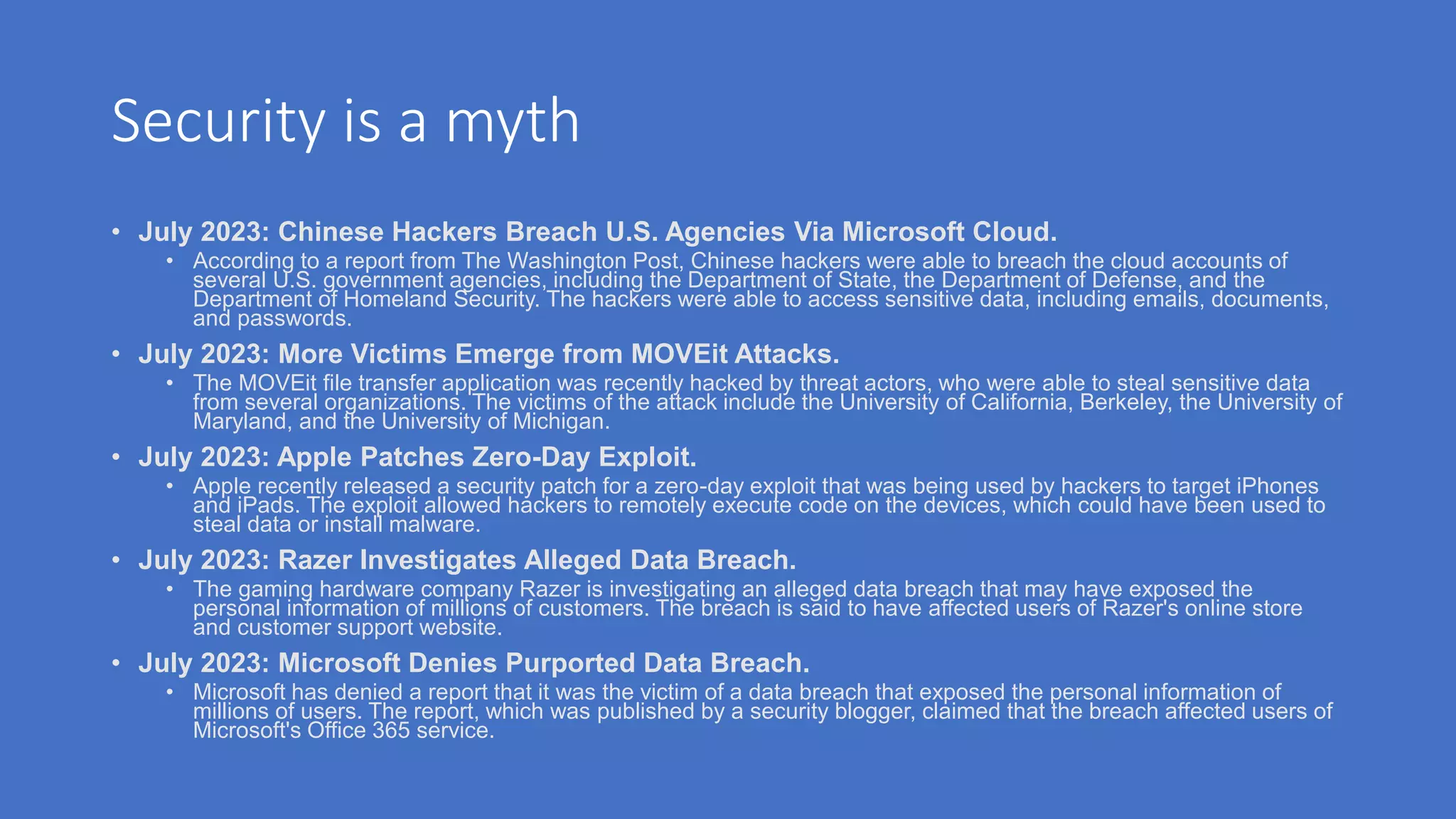Security is a myth
• July 2023: Chinese Hackers Breach U.S. Agencies Via Microsoft Cloud.
• According to a report from The Washington Post, Chinese hackers were able to breach the cloud accounts of
several U.S. government agencies, including the Department of State, the Department of Defense, and the
Department of Homeland Security. The hackers were able to access sensitive data, including emails, documents,
and passwords.
• July 2023: More Victims Emerge from MOVEit Attacks.
• The MOVEit file transfer application was recently hacked by threat actors, who were able to steal sensitive data
from several organizations. The victims of the attack include the University of California, Berkeley, the University of
Maryland, and the University of Michigan.
• July 2023: Apple Patches Zero-Day Exploit.
• Apple recently released a security patch for a zero-day exploit that was being used by hackers to target iPhones
and iPads. The exploit allowed hackers to remotely execute code on the devices, which could have been used to
steal data or install malware.
• July 2023: Razer Investigates Alleged Data Breach.
• The gaming hardware company Razer is investigating an alleged data breach that may have exposed the
personal information of millions of customers. The breach is said to have affected users of Razer's online store
and customer support website.
• July 2023: Microsoft Denies Purported Data Breach.
• Microsoft has denied a report that it was the victim of a data breach that exposed the personal information of
millions of users. The report, which was published by a security blogger, claimed that the breach affected users of
Microsoft's Office 365 service.
 