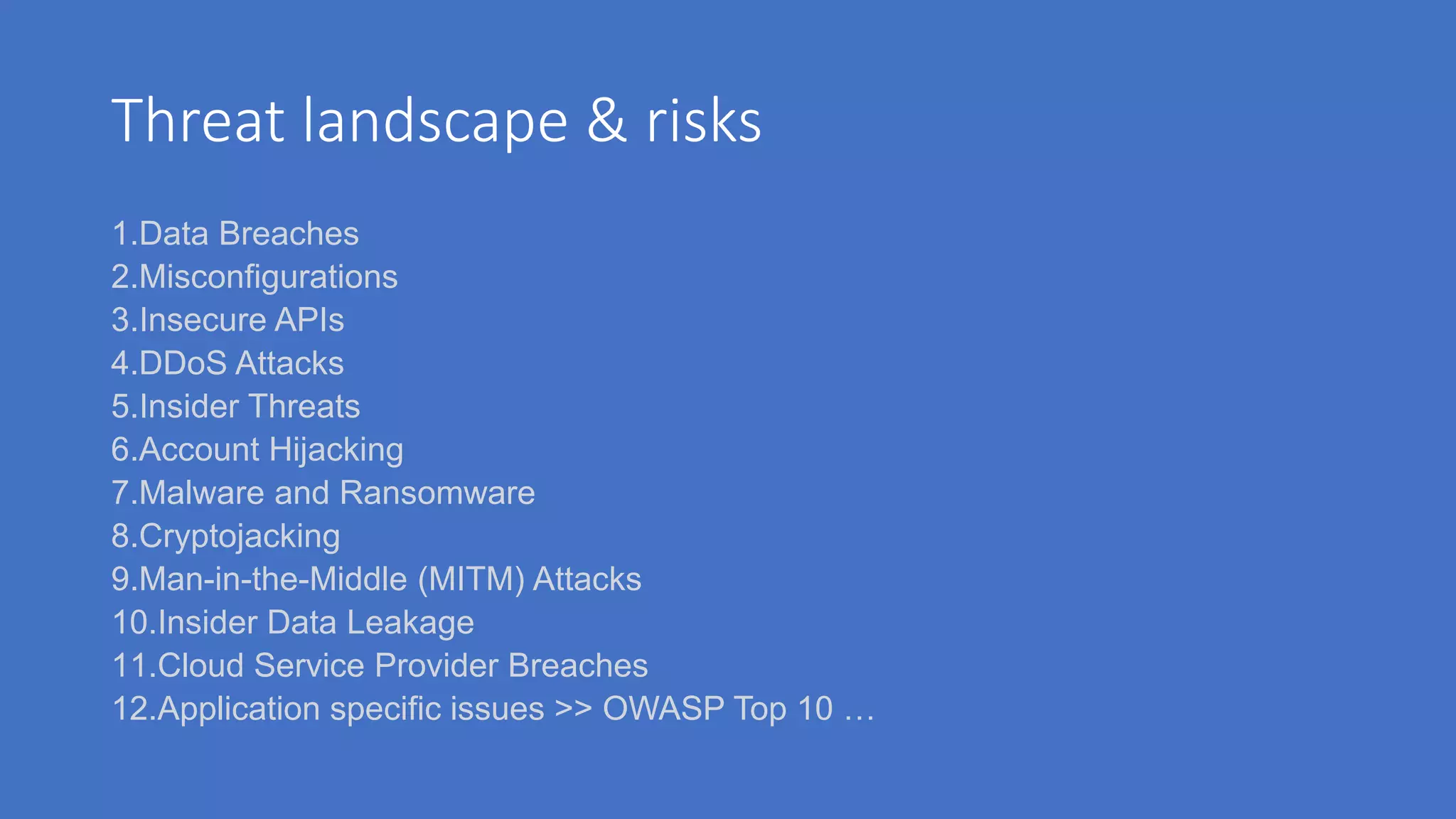 Threat landscape & risks
1.Data Breaches
2.Misconfigurations
3.Insecure APIs
4.DDoS Attacks
5.Insider Threats
6.Account Hijacking
7.Malware and Ransomware
8.Cryptojacking
9.Man-in-the-Middle (MITM) Attacks
10.Insider Data Leakage
11.Cloud Service Provider Breaches
12.Application specific issues >> OWASP Top 10 …
 