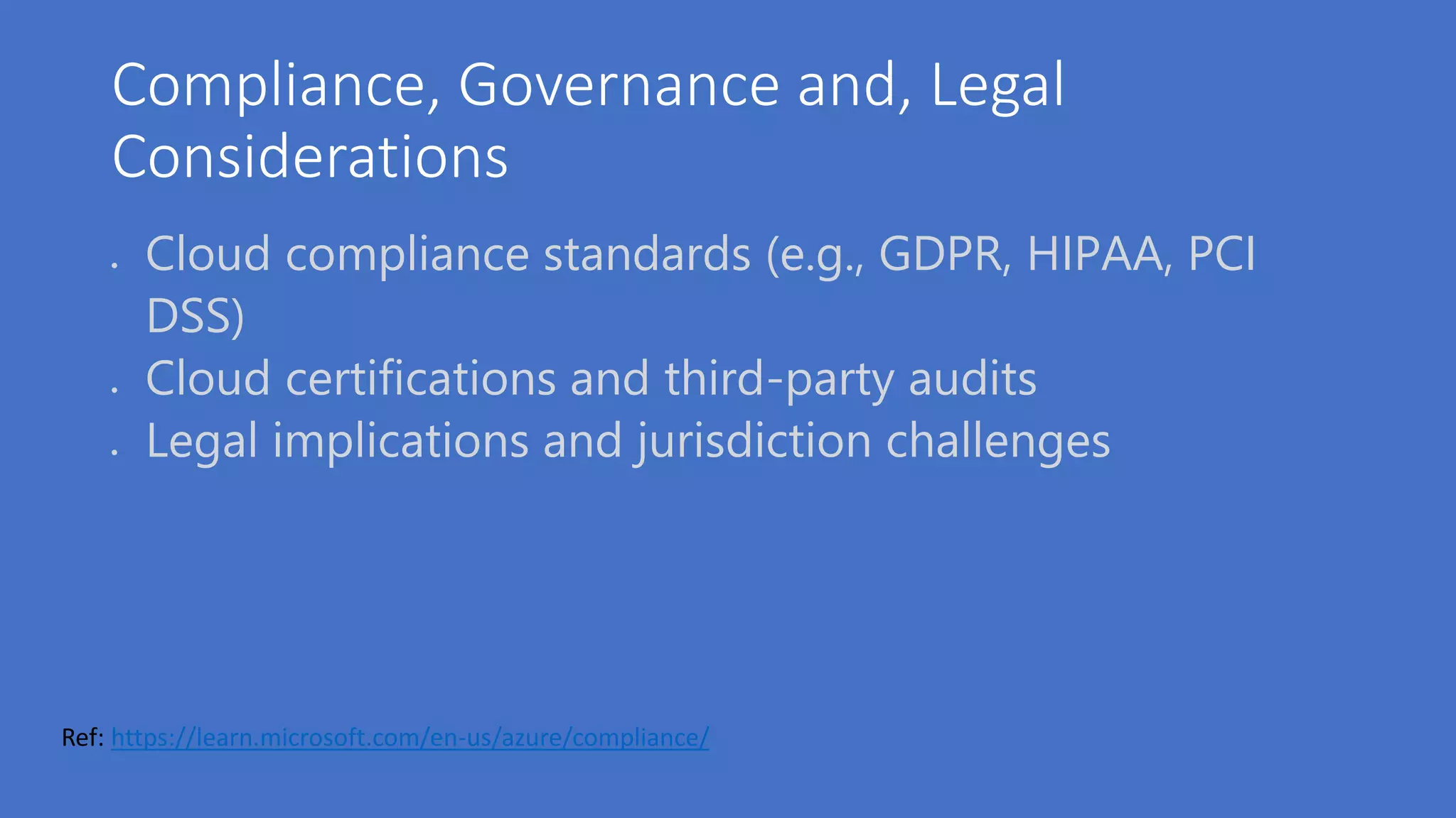 Compliance, Governance and, Legal
Considerations
 Cloud compliance standards (e.g., GDPR, HIPAA, PCI
DSS)
 Cloud certifications and third-party audits
 Legal implications and jurisdiction challenges
Ref: https://learn.microsoft.com/en-us/azure/compliance/
 
