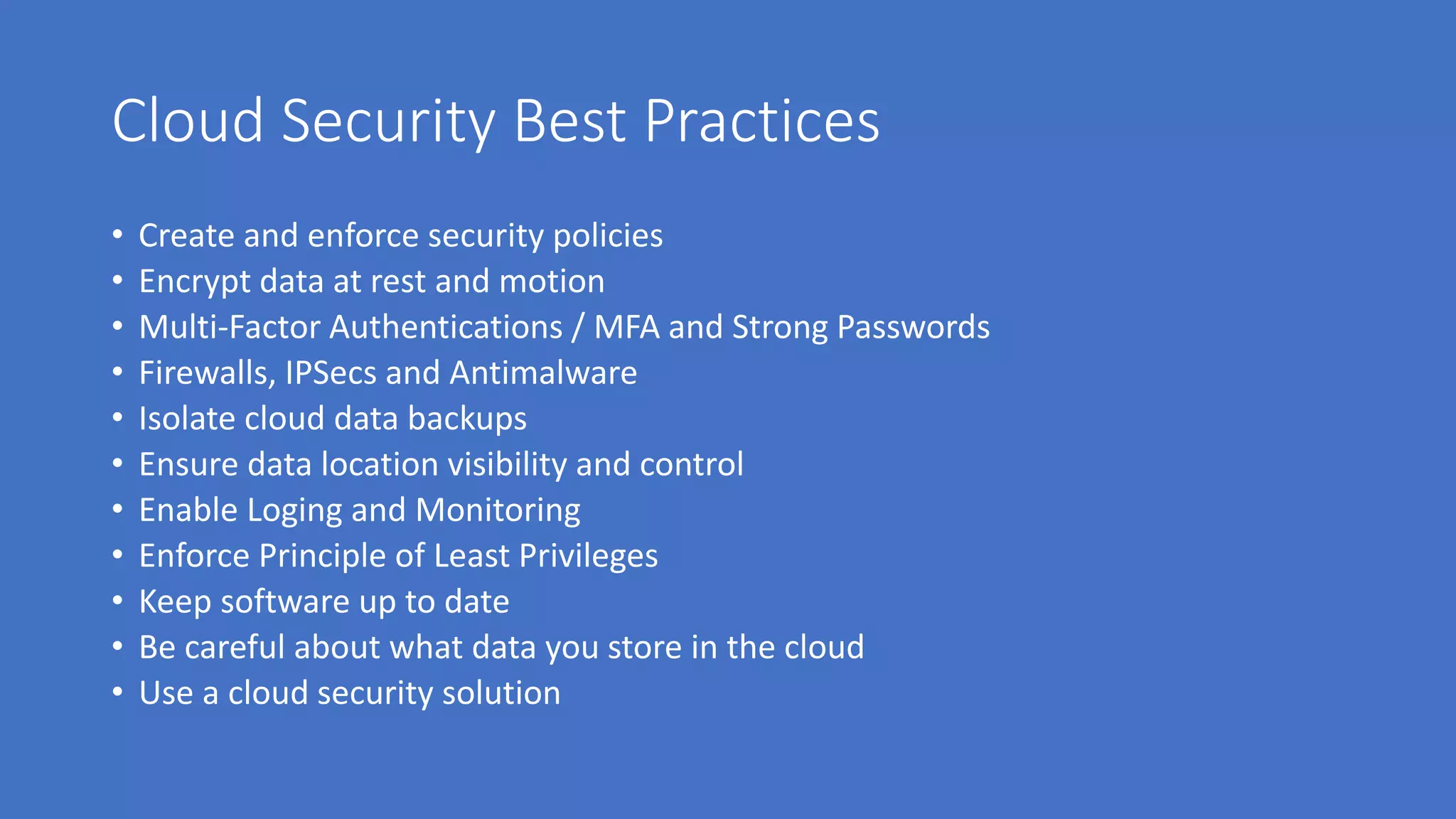 Cloud Security Best Practices
• Create and enforce security policies
• Encrypt data at rest and motion
• Multi-Factor Authentications / MFA and Strong Passwords
• Firewalls, IPSecs and Antimalware
• Isolate cloud data backups
• Ensure data location visibility and control
• Enable Loging and Monitoring
• Enforce Principle of Least Privileges
• Keep software up to date
• Be careful about what data you store in the cloud
• Use a cloud security solution
 