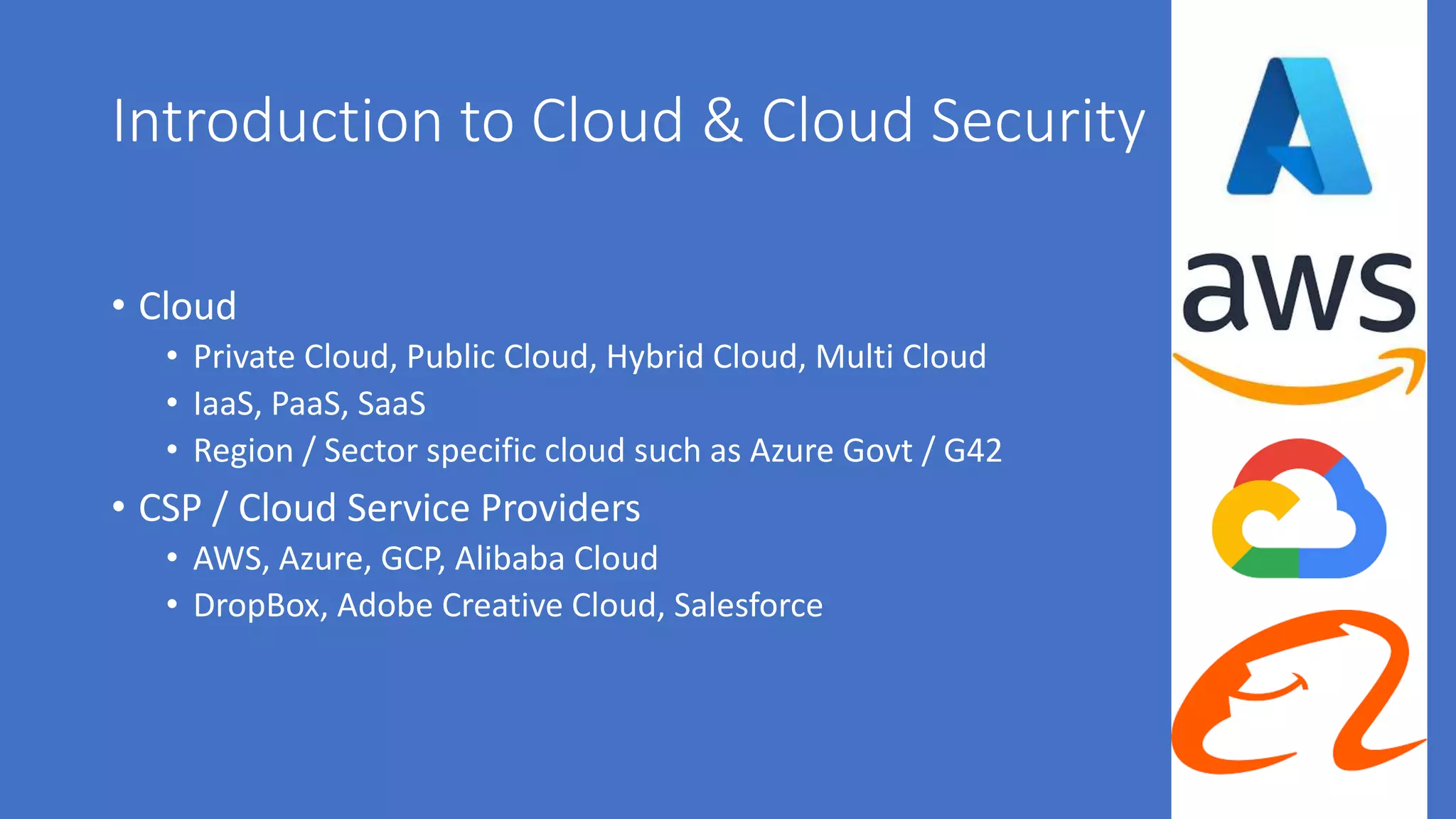 Introduction to Cloud & Cloud Security
• Cloud
• Private Cloud, Public Cloud, Hybrid Cloud, Multi Cloud
• IaaS, PaaS, SaaS
• Region / Sector specific cloud such as Azure Govt / G42
• CSP / Cloud Service Providers
• AWS, Azure, GCP, Alibaba Cloud
• DropBox, Adobe Creative Cloud, Salesforce
 