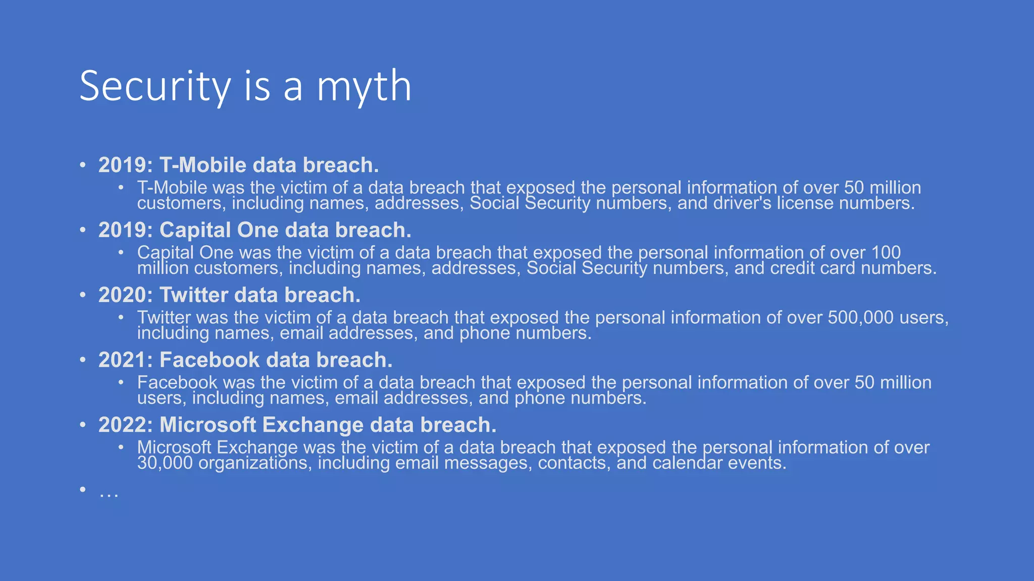 Security is a myth
• 2019: T-Mobile data breach.
• T-Mobile was the victim of a data breach that exposed the personal information of over 50 million
customers, including names, addresses, Social Security numbers, and driver's license numbers.
• 2019: Capital One data breach.
• Capital One was the victim of a data breach that exposed the personal information of over 100
million customers, including names, addresses, Social Security numbers, and credit card numbers.
• 2020: Twitter data breach.
• Twitter was the victim of a data breach that exposed the personal information of over 500,000 users,
including names, email addresses, and phone numbers.
• 2021: Facebook data breach.
• Facebook was the victim of a data breach that exposed the personal information of over 50 million
users, including names, email addresses, and phone numbers.
• 2022: Microsoft Exchange data breach.
• Microsoft Exchange was the victim of a data breach that exposed the personal information of over
30,000 organizations, including email messages, contacts, and calendar events.
• …
 