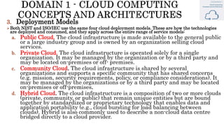 3. Deployment Models
Both NIST and ISO/IEC use the same four cloud deployment models. These are how the technologies
are deployed and consumed, and they apply across the entire range of service models:
a. Public Cloud. The cloud infrastructure is made available to the general public
or a large industry group and is owned by an organization selling cloud
services.
b. Private Cloud. The cloud infrastructure is operated solely for a single
organization. It may be managed by the organization or by a third party and
may be located on-premises or off- premises.
c. Community Cloud. The cloud infrastructure is shared by several
organizations and supports a specific community that has shared concerns
(e.g. mission, security requirements, policy, or compliance considerations). It
may be managed by the organizations or by a third party and may be located
on-premises or off-premises.
d. Hybrid Cloud. The cloud infrastructure is a composition of two or more clouds
(private, community, or public) that remain unique entities but are bound
together by standardized or proprietary technology that enables data and
application portability (e.g., cloud bursting for load balancing between
clouds). Hybrid is also commonly used to describe a non-cloud data centre
bridged directly to a cloud provider.
 