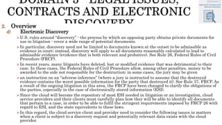 2. Overview
d) Electronic Discovery
U.S. rules around “discovery” - the process by which an opposing party obtains private documents for
use in litigation - cover a wide range of potential documents.
In particular, discovery need not be limited to documents known at the outset to be admissible as
evidence in court; instead, discovery will apply to all documents reasonably calculated to lead to
admissible evidence (evidence that is both relevant and probative). See Rule 26, Federal Rules of Civil
Procedure (FRCP).
In recent years, many litigants have deleted, lost or modified evidence that was detrimental to their
case. In these cases, the Federal Rules of Civil Procedure allow, among other penalties, money to be
awarded to the side not responsible for the destruction; in some cases, the jury may be given
an instruction on an “adverse inference” (where a jury is instructed to assume that the destroyed
evidence contains the worst possible information for the party that destroyed it). See Rule 37, FRCP. As
a result of the ongoing litigation in this area, the FRCP have been changed to clarify the obligations of
the parties, especially in the case of electronically stored information (ESI).
Since the cloud will become the repository of most ESI needed in litigation or an investigation, cloud
service providers and their clients must carefully plan how they will be able to identify all documents
that pertain to a case, in order to be able to fulfil the stringent requirements imposed by FRCP 26 with
regard to ESI, and the state equivalents to these laws.
In this regard, the cloud service client and provider need to consider the following issues in matters
when a client is subject to a discovery request and potentially relevant data exists with the cloud
provider.
 