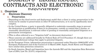 2. Overview
d) Electronic Discovery
iv. Preservation
Depending on the cloud service and deployment model that a client is using, preservation in the
cloud can be similar to preservation in other IT infrastructures, or it can be significantly more
complex.
In the United States, a party is generally obligated to undertake reasonable steps to prevent
the destruction or modification of data in its possession, custody or control that it knows, or
reasonably should know, is relevant either to pending or reasonably anticipated litigation or a
government investigation.
(This is often referred to as a “litigation hold” on document destruction.)
These concerns are addressed broadly by Federal Rule of Civil Procedure 37, though there are
myriad jurisdictional rulings that apply to potential litigants.
In the European Union, information preservation is governed under Directive 2006/24/EC of the
European Parliament and of the Council of 15 March 2006. Japan, South Korea and Singapore
have similar data protection initiatives.
In South America, Brazil and Argentina have the Azeredo Bill and the Argentina Data Retention
Law of 2004, Law No. 25.873, respectively.
 