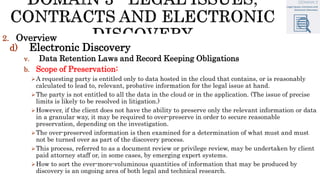 2. Overview
d) Electronic Discovery
v. Data Retention Laws and Record Keeping Obligations
b. Scope of Preservation:
A requesting party is entitled only to data hosted in the cloud that contains, or is reasonably
calculated to lead to, relevant, probative information for the legal issue at hand.
The party is not entitled to all the data in the cloud or in the application. (The issue of precise
limits is likely to be resolved in litigation.)
However, if the client does not have the ability to preserve only the relevant information or data
in a granular way, it may be required to over-preserve in order to secure reasonable
preservation, depending on the investigation.
The over-preserved information is then examined for a determination of what must and must
not be turned over as part of the discovery process.
This process, referred to as a document review or privilege review, may be undertaken by client
paid attorney staff or, in some cases, by emerging expert systems.
How to sort the ever-more-voluminous quantities of information that may be produced by
discovery is an ongoing area of both legal and technical research.
 