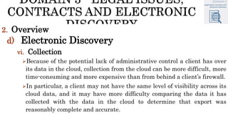 2. Overview
d) Electronic Discovery
vi. Collection
Because of the potential lack of administrative control a client has over
its data in the cloud, collection from the cloud can be more difficult, more
time-consuming and more expensive than from behind a client’s firewall.
In particular, a client may not have the same level of visibility across its
cloud data, and it may have more difficulty comparing the data it has
collected with the data in the cloud to determine that export was
reasonably complete and accurate.
 