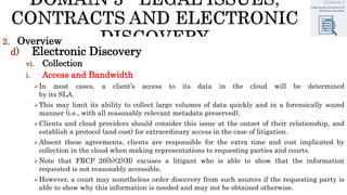 2. Overview
d) Electronic Discovery
vi. Collection
i. Access and Bandwidth
In most cases, a client’s access to its data in the cloud will be determined
by its SLA.
This may limit its ability to collect large volumes of data quickly and in a forensically sound
manner (i.e., with all reasonably relevant metadata preserved).
Clients and cloud providers should consider this issue at the outset of their relationship, and
establish a protocol (and cost) for extraordinary access in the case of litigation.
Absent these agreements, clients are responsible for the extra time and cost implicated by
collection in the cloud when making representations to requesting parties and courts.
Note that FRCP 26(b)(2)(B) excuses a litigant who is able to show that the information
requested is not reasonably accessible.
However, a court may nonetheless order discovery from such sources if the requesting party is
able to show why this information is needed and may not be obtained otherwise.
 