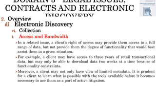 2. Overview
d) Electronic Discovery
vi. Collection
i. Access and Bandwidth
In a related issue, a client’s right of access may provide them access to a full
range of data, but not provide them the degree of functionality that would best
assist them in a given situation.
For example, a client may have access to three years of retail transactional
data, but may only be able to download data two weeks at a time because of
functionality constraints.
Moreover, a client may not only have view of limited metadata. It is prudent
for a client to learn what is possible with the tools available before it becomes
necessary to use them as a part of active litigation.
 
