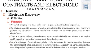 2. Overview
d) Electronic Discovery
vi. Collection
ii. Forensics
Bit-by-bit imaging of a cloud data source is generally difficult or impossible.
For obvious security reasons, providers are reluctant to allow access to their hardware,
particularly in a multi- tenant environment where a client could gain access to other
clients’ data.
Even in a private cloud, forensics may be extremely difficult, and clients may need to
notify opposing counsel or the courts of these limitations.
Luckily, this type of forensic analysis is rarely warranted in cloud computing, because
the environment often consists of a structured data hierarchy or virtualization that
does not provide significant additional relevant information in a bit-by-bit analysis.
 