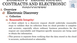 2. Overview
d) Electronic Discovery
vi. Collection
iii. Reasonable Integrity:
A client subject to a discovery request should undertake reasonable
steps to validate that its collection from its cloud provider is complete
and accurate, especially where ordinary business procedures for the
request are unavailable and litigation-specific measures are being used
to obtain the information.
This process is separate from verifying that the data stored in the cloud
is accurate, authenticated or admissible.
 