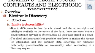 2. Overview
d) Electronic Discovery
vi. Collection
iv. Limits to Accessibility:
Due to differences in how data is stored, and the access rights and
privileges available to the owner of the data, there are cases where a
cloud customer may not be able to access all their data stored in a cloud.
The cloud customer and cloud provider may have to analyse the request
for information and the pertinent data structures for relevance,
materiality, proportionality, or accessibility, when responding to a
discovery request.
 
