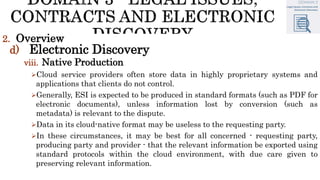 2. Overview
d) Electronic Discovery
viii. Native Production
Cloud service providers often store data in highly proprietary systems and
applications that clients do not control.
Generally, ESI is expected to be produced in standard formats (such as PDF for
electronic documents), unless information lost by conversion (such as
metadata) is relevant to the dispute.
Data in its cloud-native format may be useless to the requesting party.
In these circumstances, it may be best for all concerned - requesting party,
producing party and provider - that the relevant information be exported using
standard protocols within the cloud environment, with due care given to
preserving relevant information.
 