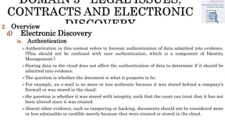 2. Overview
d) Electronic Discovery
ix. Authentication
Authentication in this context refers to forensic authentication of data admitted into evidence.
(This should not be confused with user authentication, which is a component of Identity
Management.)
Storing data in the cloud does not affect the authentication of data to determine if it should be
admitted into evidence.
The question is whether the document is what it purports to be.
For example, an e-mail is no more or less authentic because it was stored behind a company’s
firewall or was stored in the cloud;
the question is whether it was stored with integrity, such that the court can trust that it has not
been altered since it was created.
Absent other evidence, such as tampering or hacking, documents should not be considered more
or less admissible or credible merely because they were created or stored in the cloud.
 