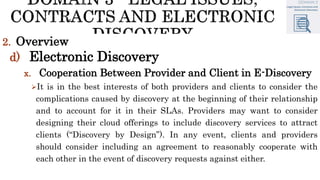 2. Overview
d) Electronic Discovery
x. Cooperation Between Provider and Client in E-Discovery
It is in the best interests of both providers and clients to consider the
complications caused by discovery at the beginning of their relationship
and to account for it in their SLAs. Providers may want to consider
designing their cloud offerings to include discovery services to attract
clients (“Discovery by Design”). In any event, clients and providers
should consider including an agreement to reasonably cooperate with
each other in the event of discovery requests against either.
 