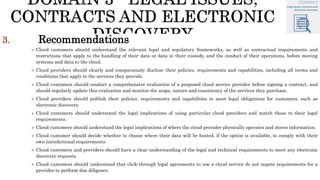 3. Recommendations
 Cloud customers should understand the relevant legal and regulatory frameworks, as well as contractual requirements and
restrictions that apply to the handling of their data or data in their custody, and the conduct of their operations, before moving
systems and data to the cloud.
 Cloud providers should clearly and conspicuously disclose their policies, requirements and capabilities, including all terms and
conditions that apply to the services they provide.
 Cloud customers should conduct a comprehensive evaluation of a proposed cloud service provider before signing a contract, and
should regularly update this evaluation and monitor the scope, nature and consistency of the services they purchase.
 Cloud providers should publish their policies, requirements and capabilities to meet legal obligations for customers, such as
electronic discovery.
 Cloud customers should understand the legal implications of using particular cloud providers and match those to their legal
requirements.
 Cloud customers should understand the legal implications of where the cloud provider physically operates and stores information.
 Cloud customer should decide whether to choose where their data will be hosted, if the option is available, to comply with their
own jurisdictional requirements.
 Cloud customers and providers should have a clear understanding of the legal and technical requirements to meet any electronic
discovery requests.
 Cloud customers should understand that click-through legal agreements to use a cloud service do not negate requirements for a
provider to perform due diligence.
 