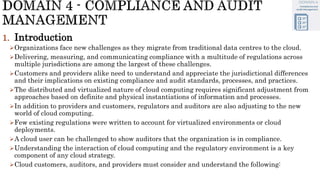 1. Introduction
Organizations face new challenges as they migrate from traditional data centres to the cloud.
Delivering, measuring, and communicating compliance with a multitude of regulations across
multiple jurisdictions are among the largest of these challenges.
Customers and providers alike need to understand and appreciate the jurisdictional differences
and their implications on existing compliance and audit standards, processes, and practices.
The distributed and virtualized nature of cloud computing requires significant adjustment from
approaches based on definite and physical instantiations of information and processes.
In addition to providers and customers, regulators and auditors are also adjusting to the new
world of cloud computing.
Few existing regulations were written to account for virtualized environments or cloud
deployments.
A cloud user can be challenged to show auditors that the organization is in compliance.
Understanding the interaction of cloud computing and the regulatory environment is a key
component of any cloud strategy.
Cloud customers, auditors, and providers must consider and understand the following:
 