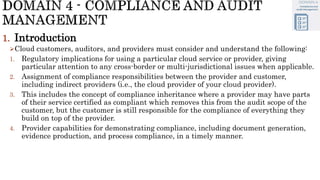 1. Introduction
Cloud customers, auditors, and providers must consider and understand the following:
1. Regulatory implications for using a particular cloud service or provider, giving
particular attention to any cross-border or multi-jurisdictional issues when applicable.
2. Assignment of compliance responsibilities between the provider and customer,
including indirect providers (i.e., the cloud provider of your cloud provider).
3. This includes the concept of compliance inheritance where a provider may have parts
of their service certified as compliant which removes this from the audit scope of the
customer, but the customer is still responsible for the compliance of everything they
build on top of the provider.
4. Provider capabilities for demonstrating compliance, including document generation,
evidence production, and process compliance, in a timely manner.
 