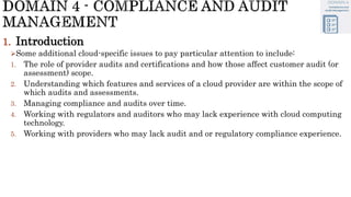 1. Introduction
Some additional cloud-specific issues to pay particular attention to include:
1. The role of provider audits and certifications and how those affect customer audit (or
assessment) scope.
2. Understanding which features and services of a cloud provider are within the scope of
which audits and assessments.
3. Managing compliance and audits over time.
4. Working with regulators and auditors who may lack experience with cloud computing
technology.
5. Working with providers who may lack audit and or regulatory compliance experience.
 