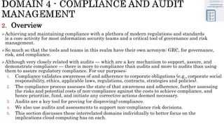 2. Overview
Achieving and maintaining compliance with a plethora of modern regulations and standards
is a core activity for most information security teams and a critical tool of governance and risk
management.
So much so that the tools and teams in this realm have their own acronym: GRC, for governance,
risk, and compliance.
Although very closely related with audits — which are a key mechanism to support, assure, and
demonstrate compliance — there is more to compliance than audits and more to audits than using
them to assure regulatory compliance. For our purposes:
1. Compliance validates awareness of and adherence to corporate obligations (e.g., corporate social
responsibility, ethics, applicable laws, regulations, contracts, strategies and policies).
2. The compliance process assesses the state of that awareness and adherence, further assessing
the risks and potential costs of non-compliance against the costs to achieve compliance, and
hence prioritize, fund, and initiate any corrective actions deemed necessary.
3. Audits are a key tool for proving (or disproving) compliance.
4. We also use audits and assessments to support non-compliance risk decisions.
5. This section discusses these interrelated domains individually to better focus on the
implications cloud computing has on each.
 