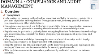 2. Overview
a) Compliance
Information technology in the cloud (or anywhere really) is increasingly subject to a
plethora of policies and regulations from governments, industry groups, business
relationships, and other stakeholders.
Compliance management is a tool of governance; it is how an organization assesses,
remediates, and proves it is meeting these internal and external obligations.
Regulations, in particular, typically have strong implications for information technology
and its governance, especially in terms of monitoring, management, protection, and
disclosure.
Many regulations and obligations require a certain level of security, which is why
information security is so deeply coupled with compliance.
Security controls are thus an important tool to assure compliance, and evaluation and
testing of these controls is a core activity for security professionals.
This includes assessments even when performed by dedicated internal or external
auditors.
 