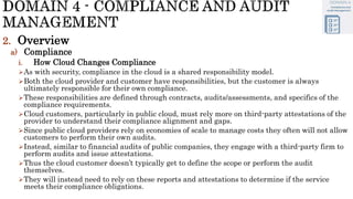 2. Overview
a) Compliance
i. How Cloud Changes Compliance
As with security, compliance in the cloud is a shared responsibility model.
Both the cloud provider and customer have responsibilities, but the customer is always
ultimately responsible for their own compliance.
These responsibilities are defined through contracts, audits/assessments, and specifics of the
compliance requirements.
Cloud customers, particularly in public cloud, must rely more on third-party attestations of the
provider to understand their compliance alignment and gaps.
Since public cloud providers rely on economies of scale to manage costs they often will not allow
customers to perform their own audits.
Instead, similar to financial audits of public companies, they engage with a third-party firm to
perform audits and issue attestations.
Thus the cloud customer doesn’t typically get to define the scope or perform the audit
themselves.
They will instead need to rely on these reports and attestations to determine if the service
meets their compliance obligations.
 